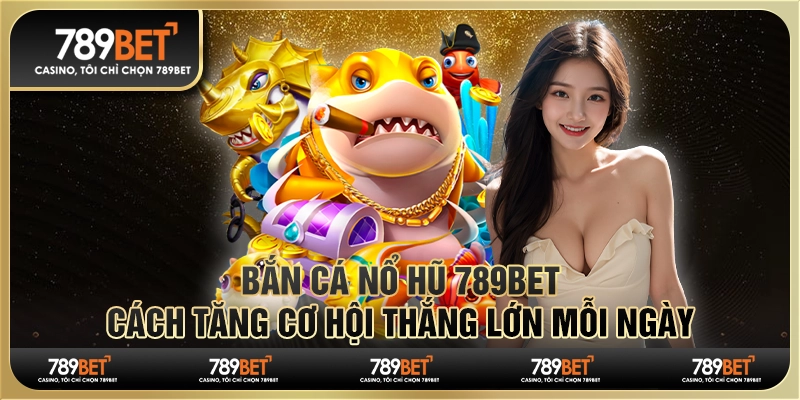 Bắn Cá Nổ Hũ 789Bet - Cách Tăng Cơ Hội Thắng Lớn Mỗi Ngày